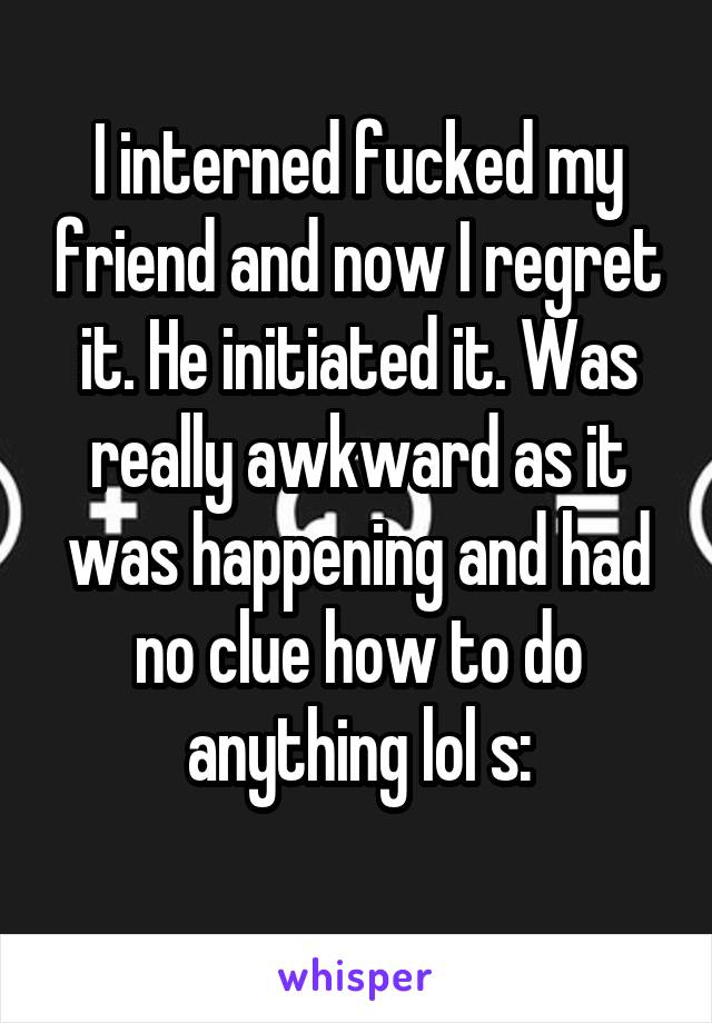 I interned fucked my friend and now I regret it. He initiated it. Was really awkward as it was happening and had no clue how to do anything lol s:
