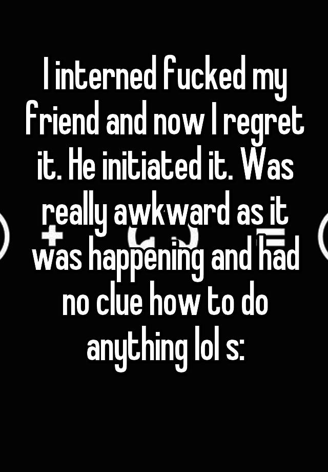 I interned fucked my friend and now I regret it. He initiated it. Was really awkward as it was happening and had no clue how to do anything lol s:
