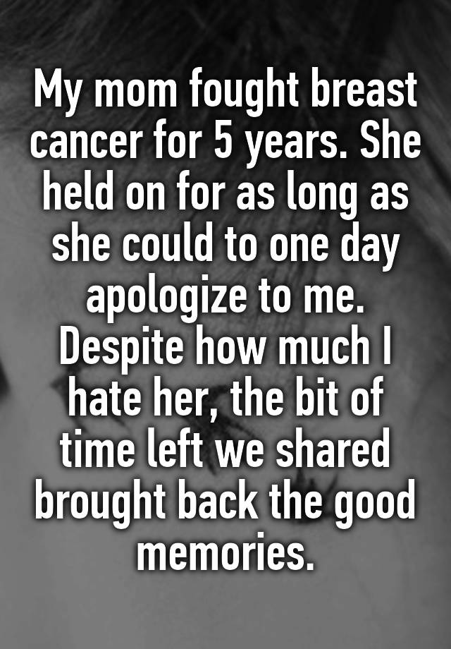 My mom fought breast cancer for 5 years. She held on for as long as she could to one day apologize to me. Despite how much I hate her, the bit of time left we shared brought back the good memories.