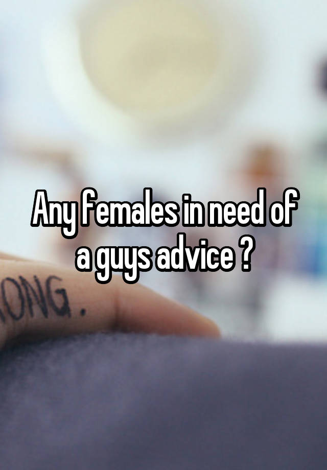 Any females in need of a guys advice ?