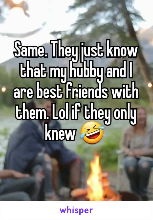 Same. They just know that my hubby and I are best friends with them. Lol if they only knew 🤣 