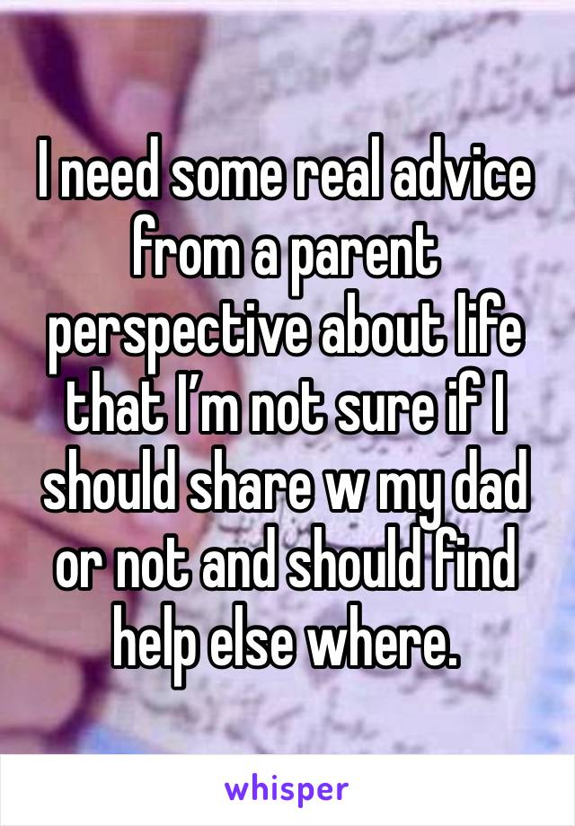 I need some real advice from a parent perspective about life that I’m not sure if I should share w my dad or not and should find help else where. 