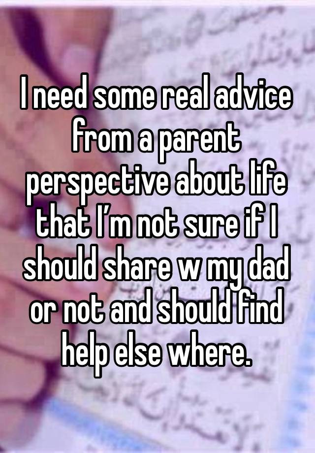 I need some real advice from a parent perspective about life that I’m not sure if I should share w my dad or not and should find help else where. 