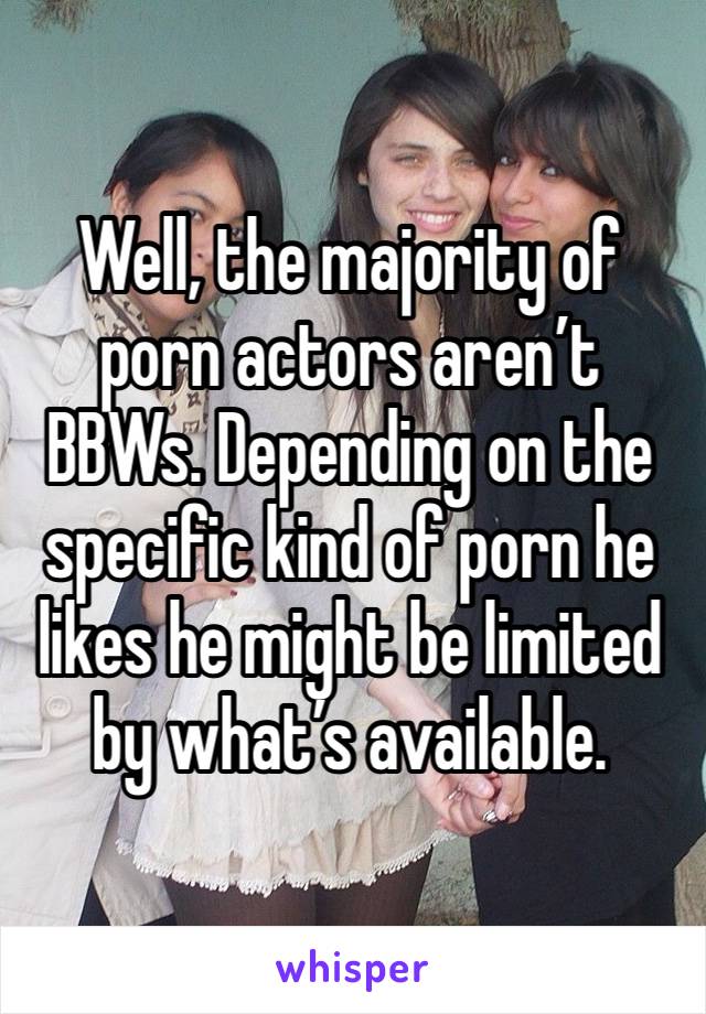 Well, the majority of porn actors aren’t BBWs. Depending on the specific kind of porn he likes he might be limited by what’s available. 