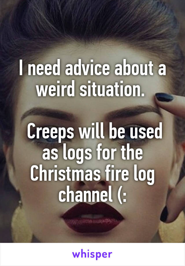 I need advice about a weird situation. 

 Creeps will be used as logs for the Christmas fire log channel (: