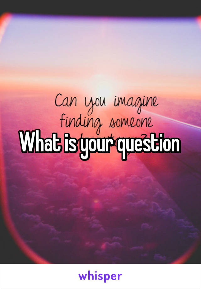 What is your question 