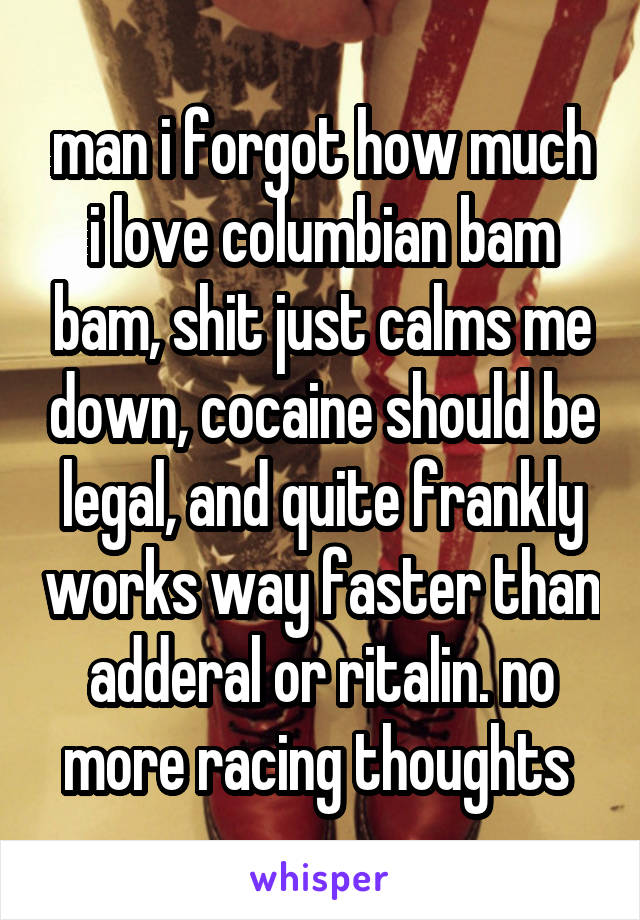 man i forgot how much i love columbian bam bam, shit just calms me down, cocaine should be legal, and quite frankly works way faster than adderal or ritalin. no more racing thoughts 