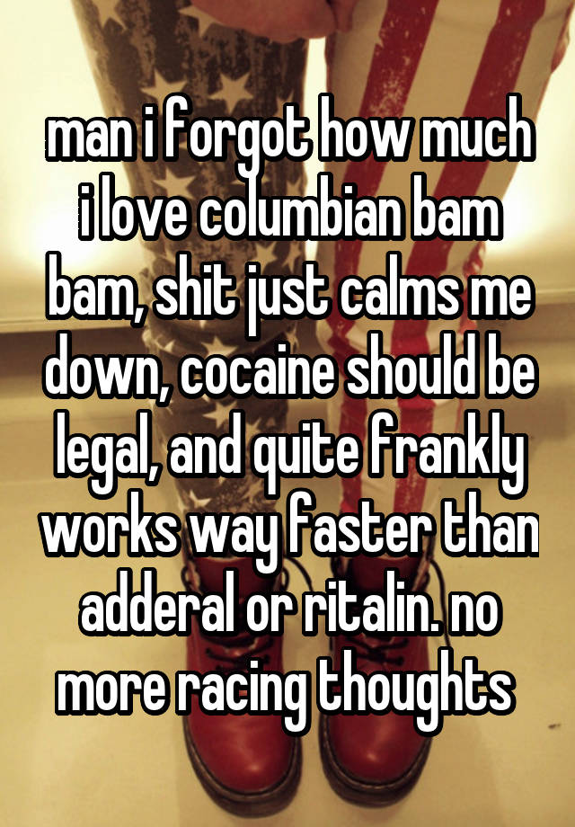 man i forgot how much i love columbian bam bam, shit just calms me down, cocaine should be legal, and quite frankly works way faster than adderal or ritalin. no more racing thoughts 