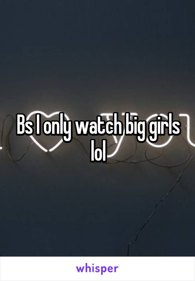 Bs I only watch big girls lol