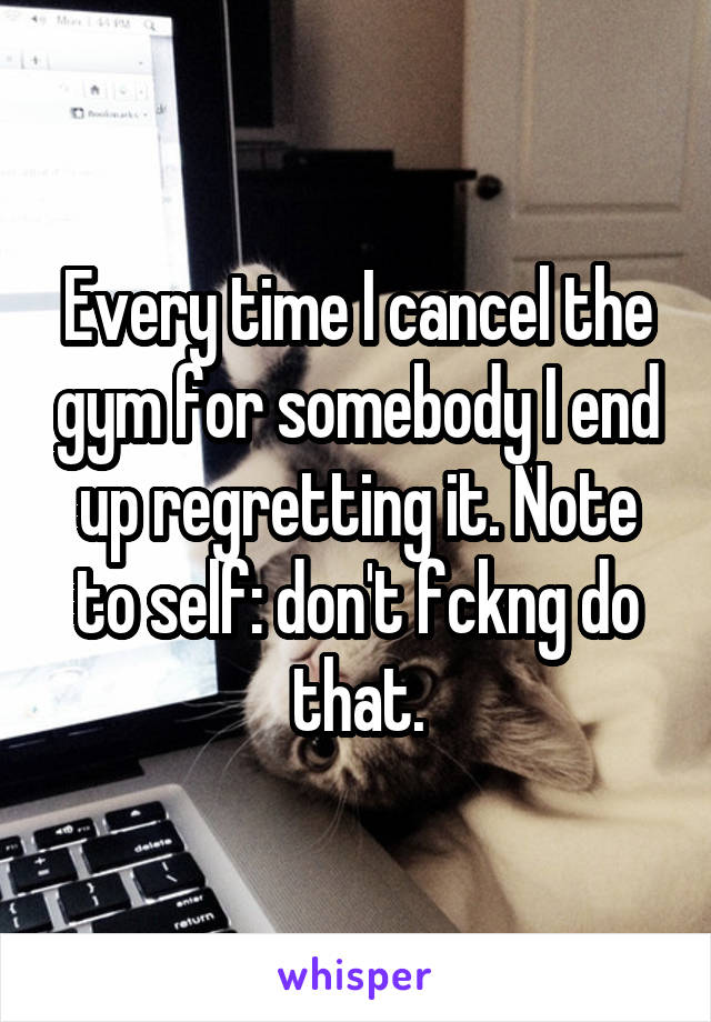 Every time I cancel the gym for somebody I end up regretting it. Note to self: don't fckng do that.