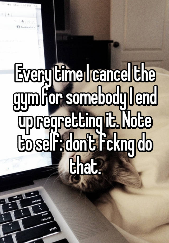 Every time I cancel the gym for somebody I end up regretting it. Note to self: don't fckng do that.