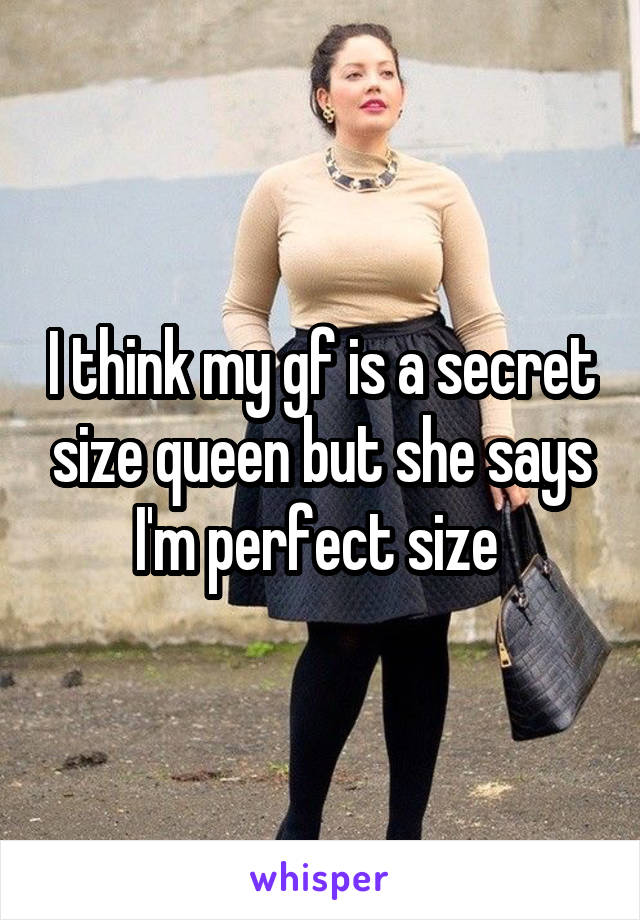 I think my gf is a secret size queen but she says I'm perfect size 