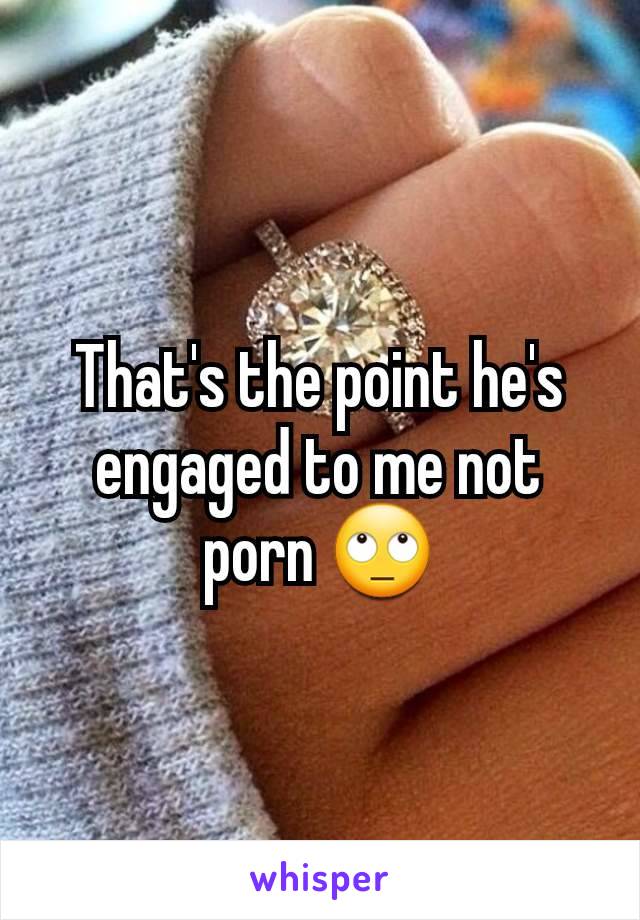 That's the point he's engaged to me not porn 🙄