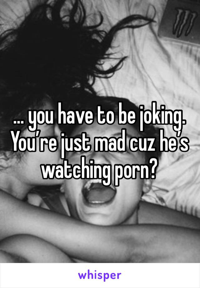 … you have to be joking. You’re just mad cuz he’s watching porn? 