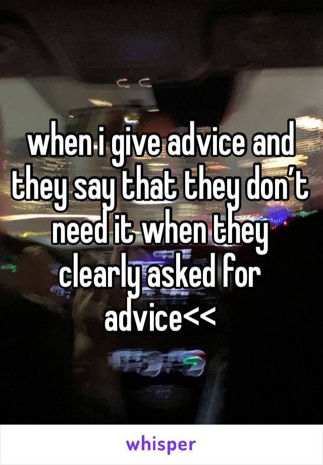 when i give advice and they say that they don’t need it when they clearly asked for advice<<