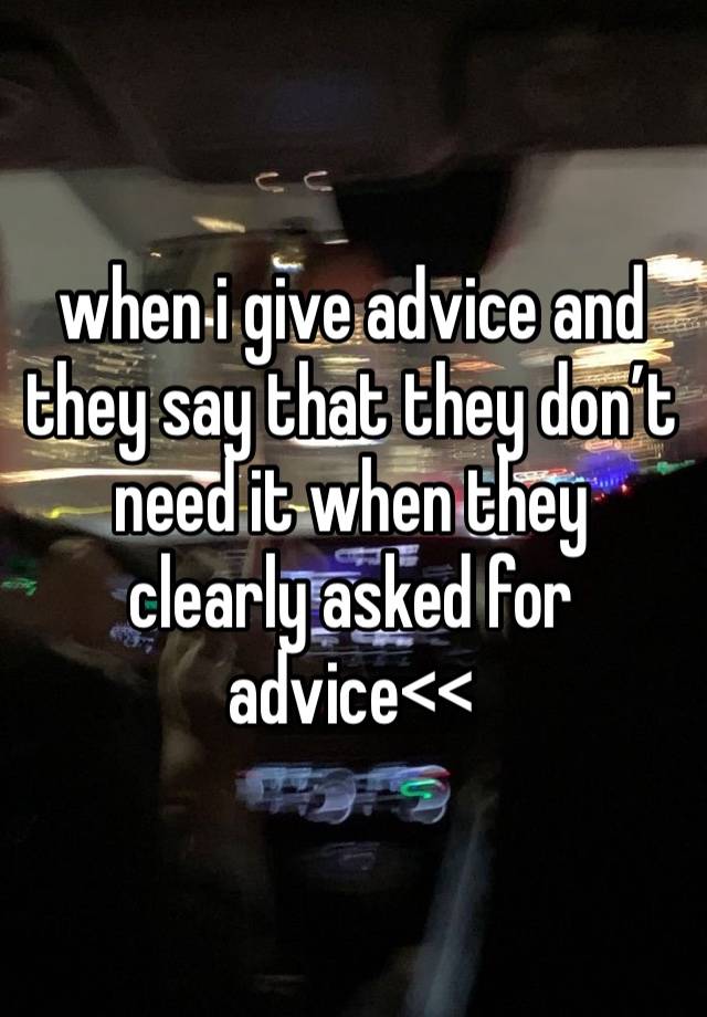 when i give advice and they say that they don’t need it when they clearly asked for advice<<