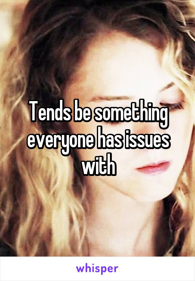 Tends be something everyone has issues with