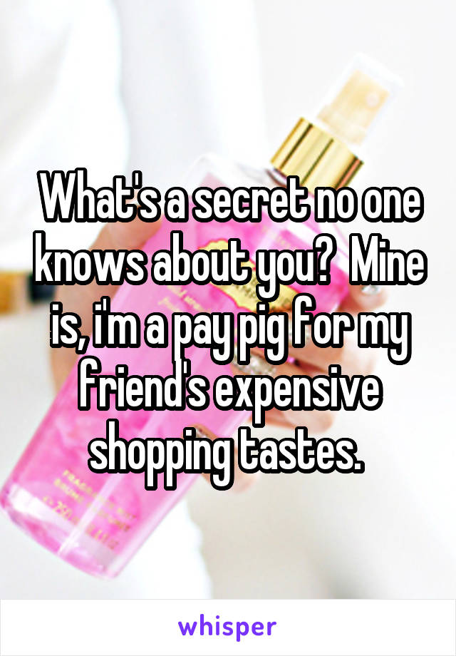 What's a secret no one knows about you?  Mine is, i'm a pay pig for my friend's expensive shopping tastes. 