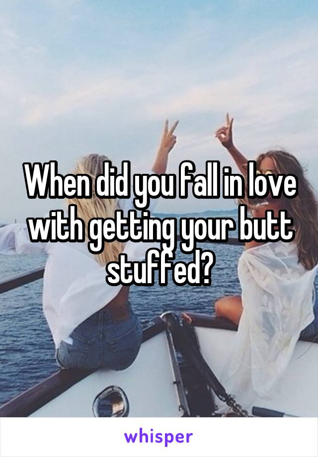 When did you fall in love with getting your butt stuffed?