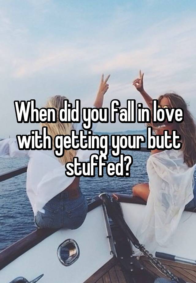 When did you fall in love with getting your butt stuffed?