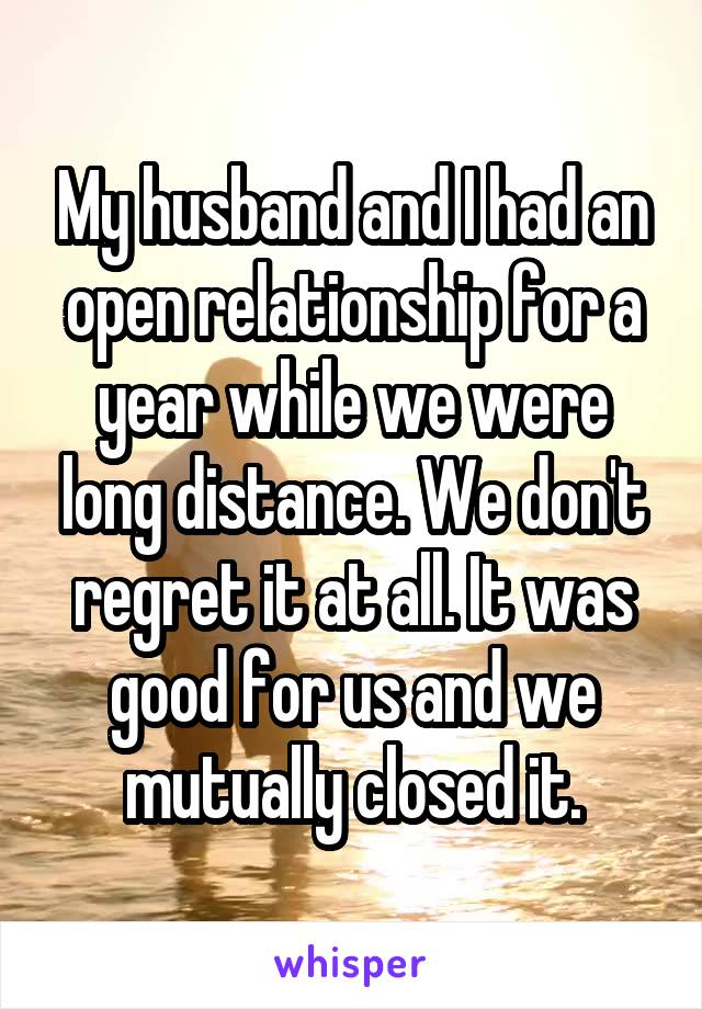 My husband and I had an open relationship for a year while we were long distance. We don't regret it at all. It was good for us and we mutually closed it.