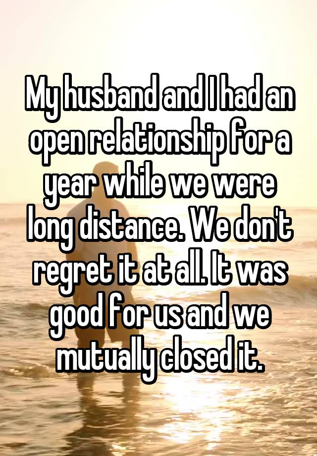 My husband and I had an open relationship for a year while we were long distance. We don't regret it at all. It was good for us and we mutually closed it.