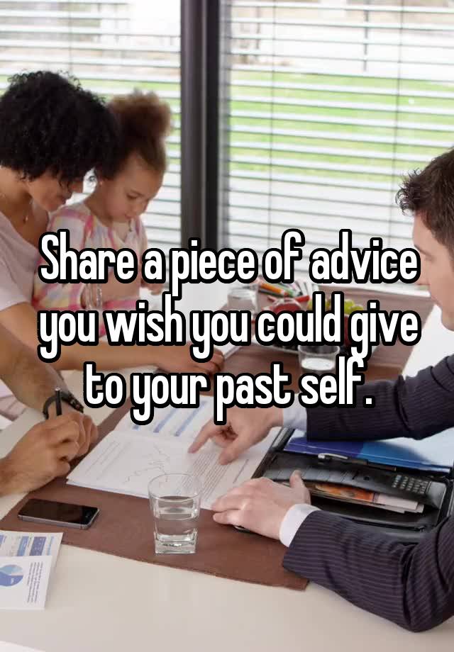 Share a piece of advice you wish you could give to your past self.