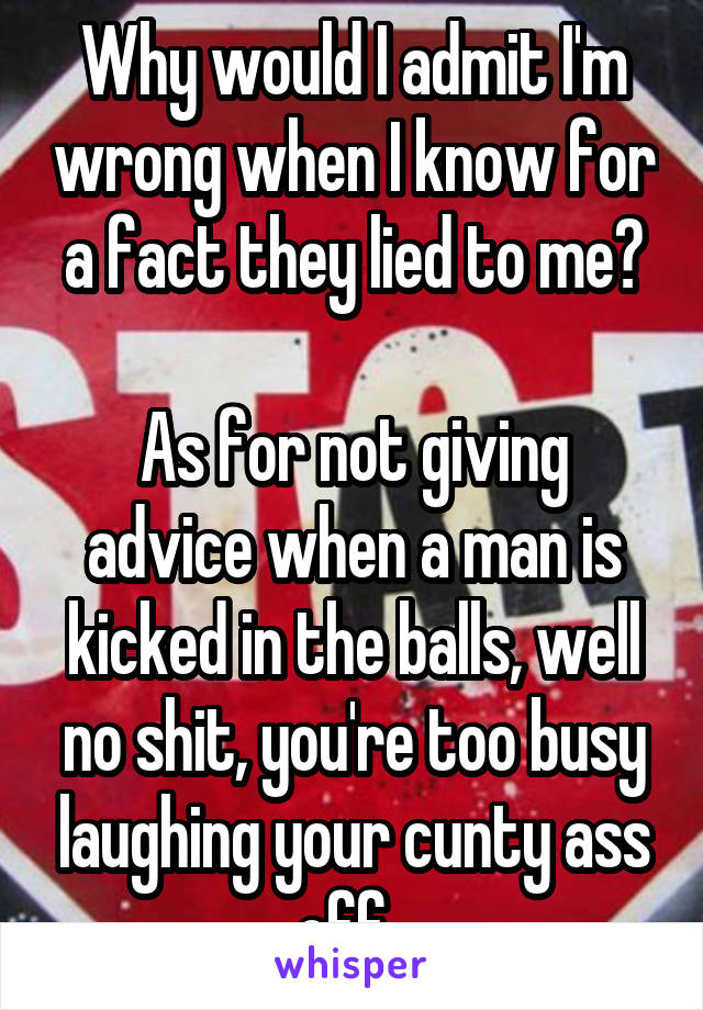 Why would I admit I'm wrong when I know for a fact they lied to me?

As for not giving advice when a man is kicked in the balls, well no shit, you're too busy laughing your cunty ass off. 