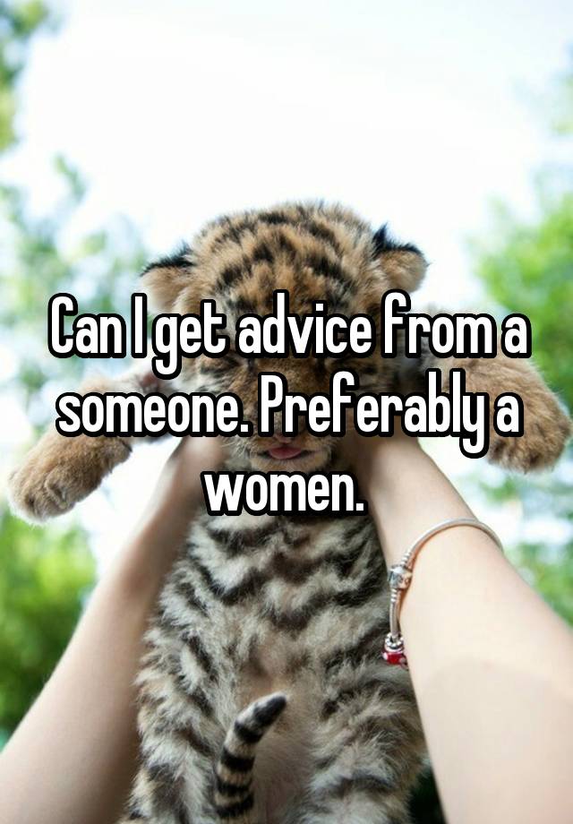 Can I get advice from a someone. Preferably a women. 