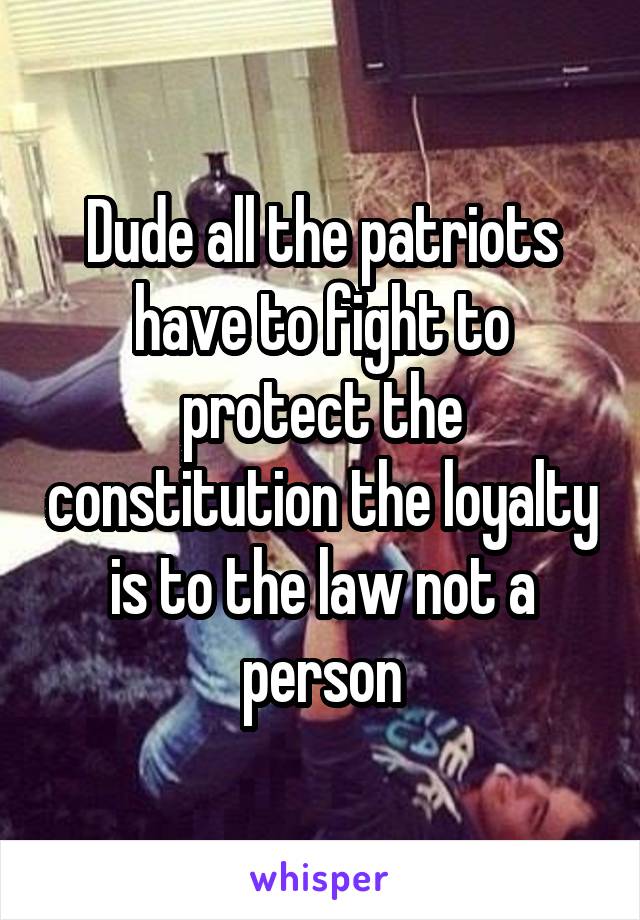 Dude all the patriots have to fight to protect the constitution the loyalty is to the law not a person