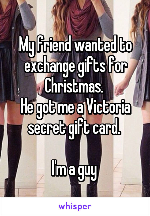 My friend wanted to exchange gifts for Christmas. 
He got me a Victoria secret gift card. 

I'm a guy 