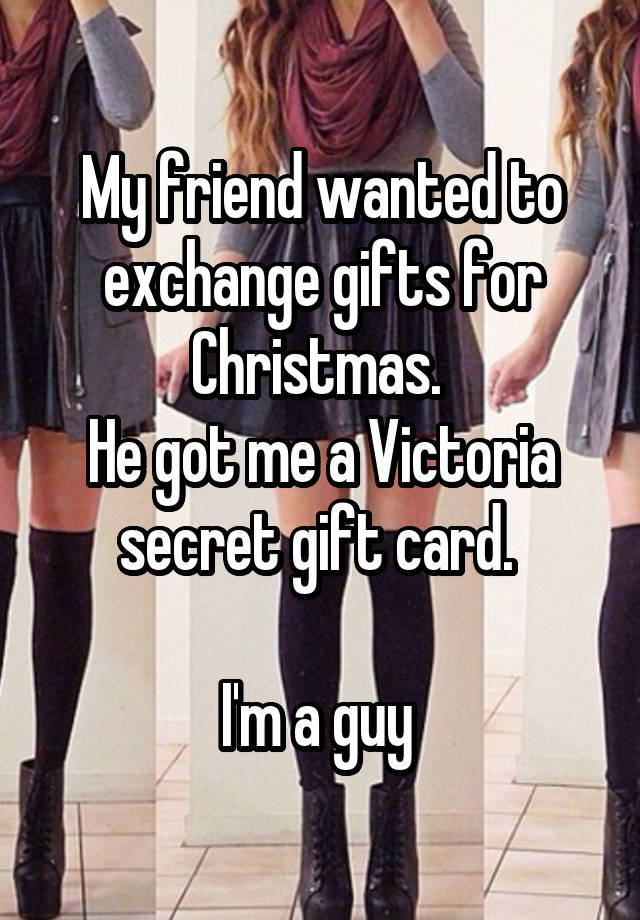 My friend wanted to exchange gifts for Christmas. 
He got me a Victoria secret gift card. 

I'm a guy 