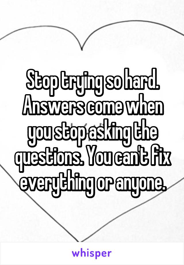 Stop trying so hard. Answers come when you stop asking the questions. You can't fix everything or anyone.