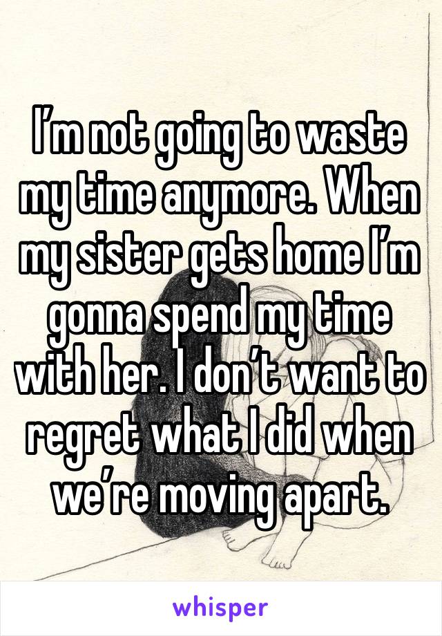 I’m not going to waste my time anymore. When my sister gets home I’m gonna spend my time with her. I don’t want to regret what I did when we’re moving apart. 