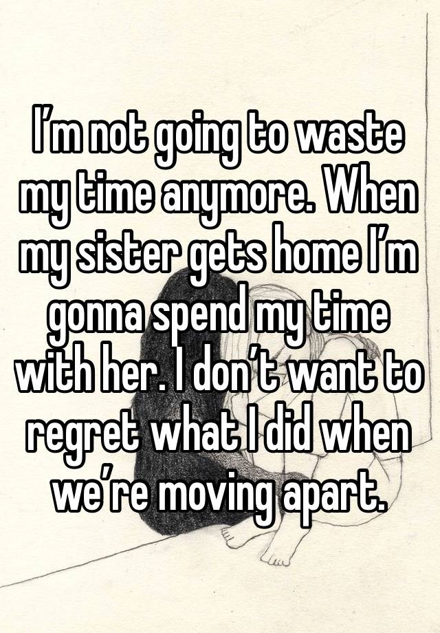 I’m not going to waste my time anymore. When my sister gets home I’m gonna spend my time with her. I don’t want to regret what I did when we’re moving apart. 