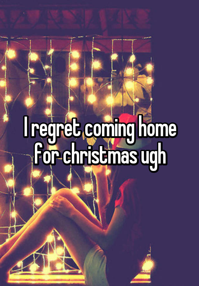 I regret coming home for christmas ugh