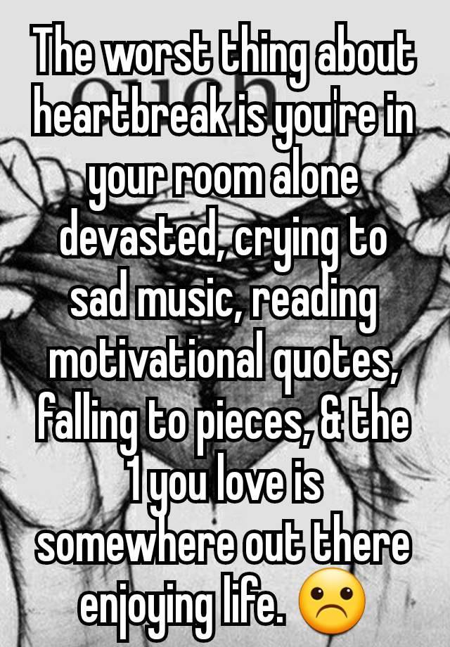 The worst thing about heartbreak is you're in your room alone devasted, crying to sad music, reading motivational quotes, falling to pieces, & the 1 you love is somewhere out there enjoying life. ☹️