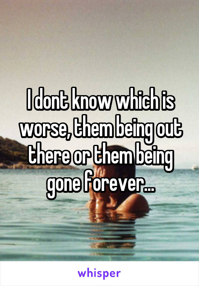 I dont know which is worse, them being out there or them being gone forever...