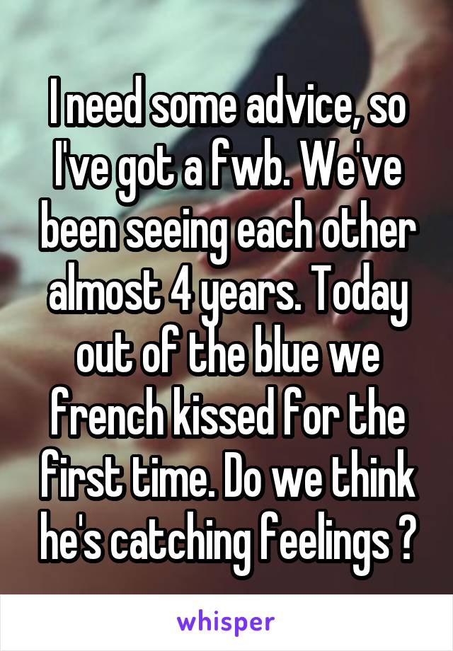 I need some advice, so I've got a fwb. We've been seeing each other almost 4 years. Today out of the blue we french kissed for the first time. Do we think he's catching feelings ?