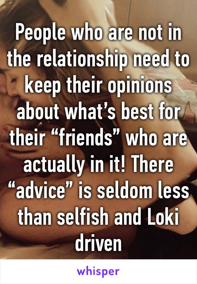 People who are not in the relationship need to keep their opinions about what’s best for their “friends” who are actually in it! There “advice” is seldom less than selfish and Loki driven