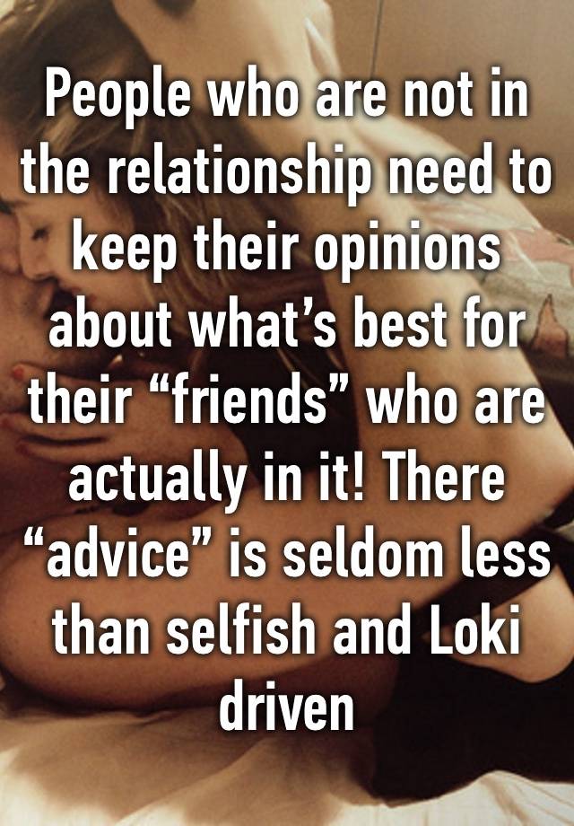 People who are not in the relationship need to keep their opinions about what’s best for their “friends” who are actually in it! There “advice” is seldom less than selfish and Loki driven