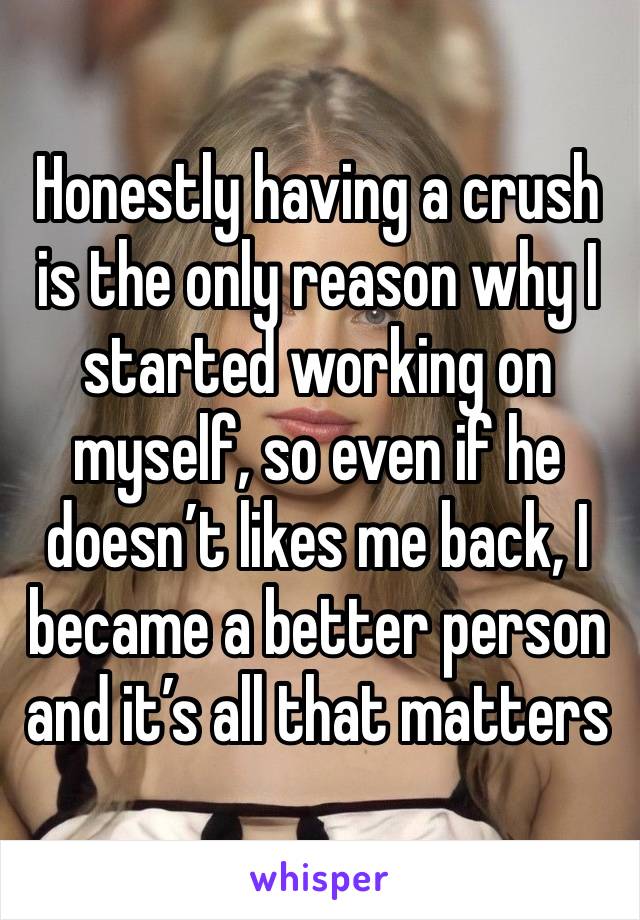 Honestly having a crush is the only reason why I started working on myself, so even if he doesn’t likes me back, I became a better person and it’s all that matters 