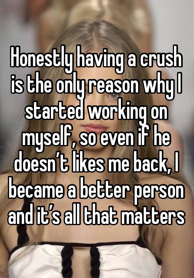 Honestly having a crush is the only reason why I started working on myself, so even if he doesn’t likes me back, I became a better person and it’s all that matters 