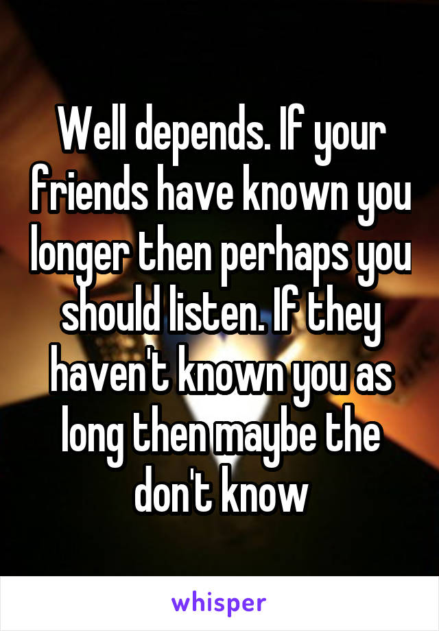 Well depends. If your friends have known you longer then perhaps you should listen. If they haven't known you as long then maybe the don't know