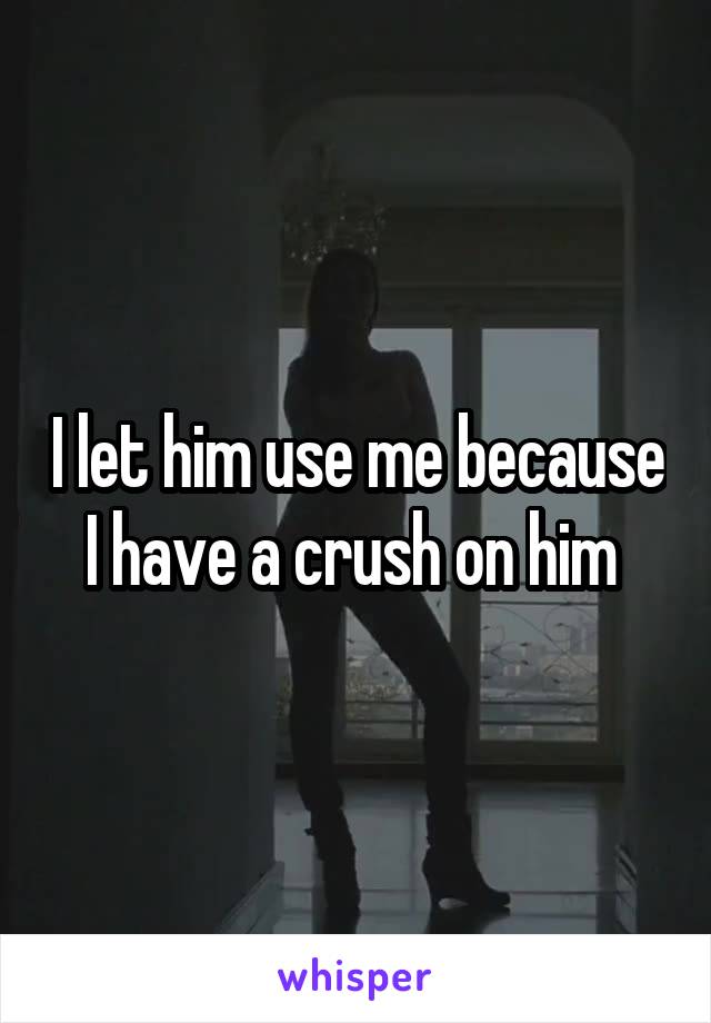 I let him use me because I have a crush on him 