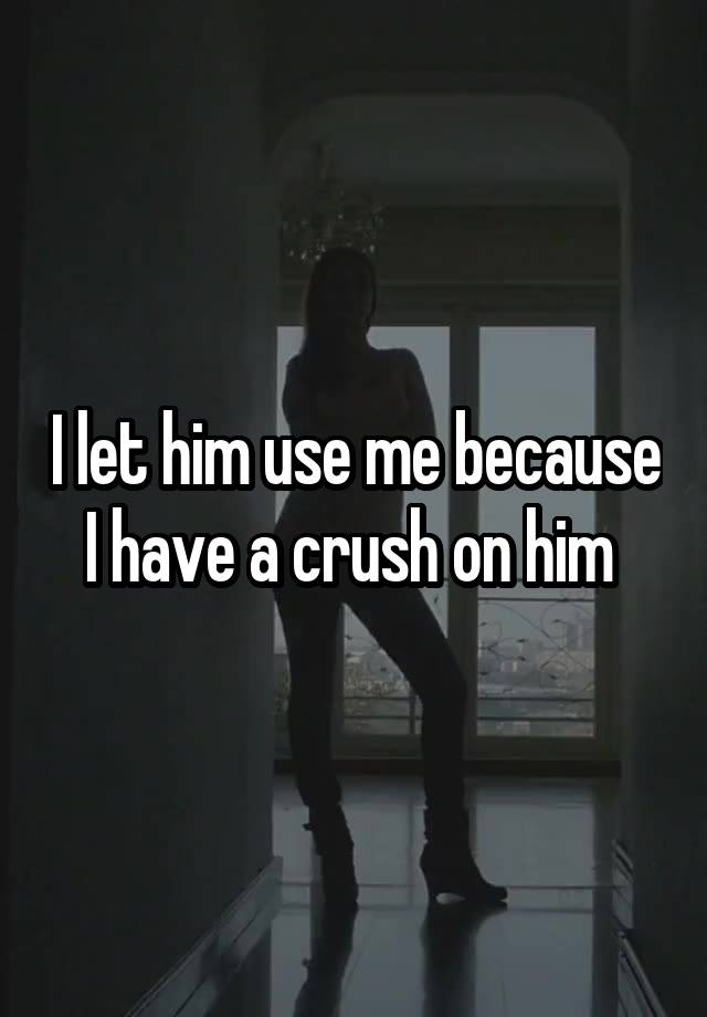 I let him use me because I have a crush on him 