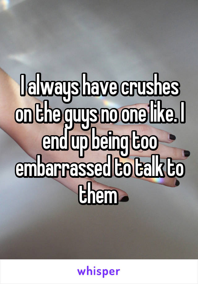 I always have crushes on the guys no one like. I end up being too embarrassed to talk to them 