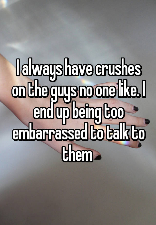 I always have crushes on the guys no one like. I end up being too embarrassed to talk to them 