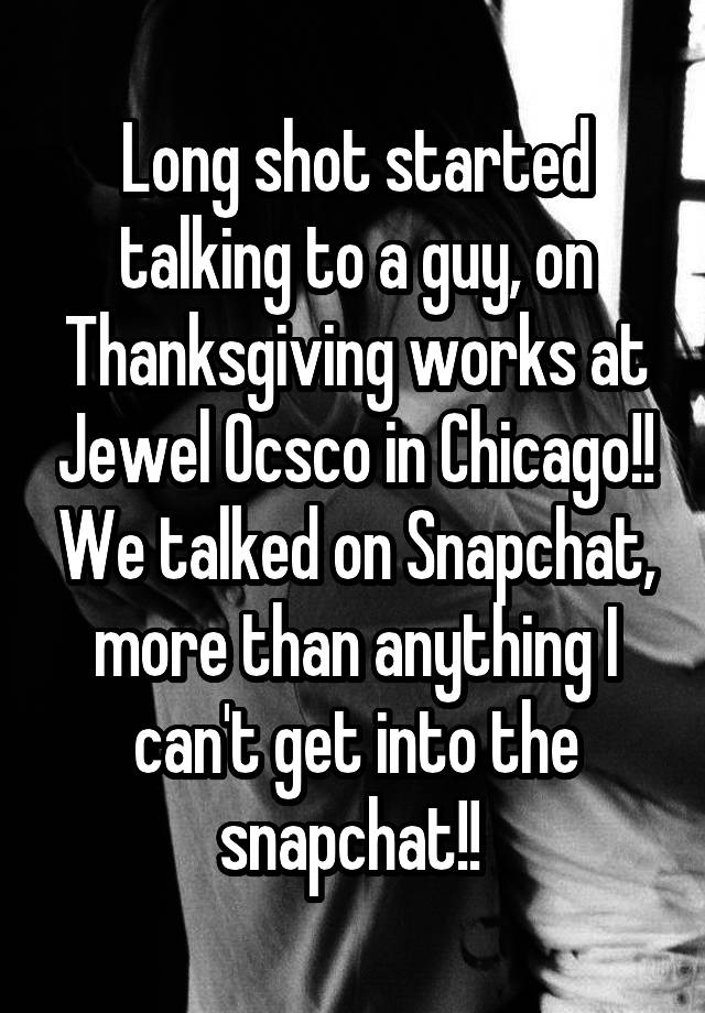 Long shot started talking to a guy, on Thanksgiving works at Jewel Ocsco in Chicago!! We talked on Snapchat, more than anything I can't get into the snapchat!! 