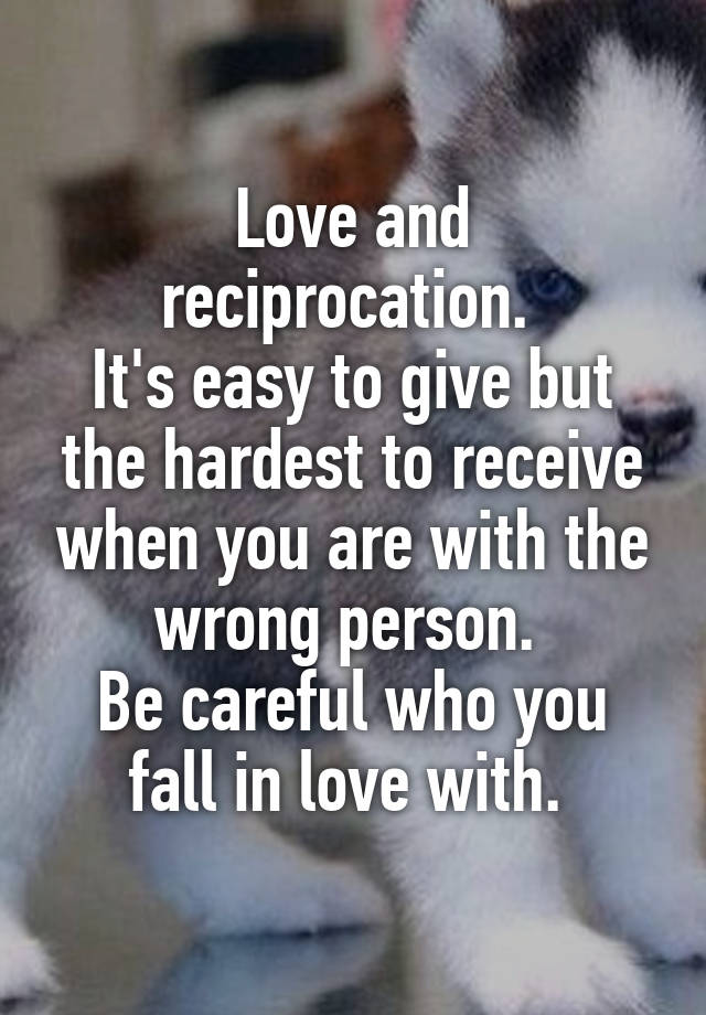 Love and reciprocation. 
It's easy to give but the hardest to receive when you are with the wrong person. 
Be careful who you fall in love with. 